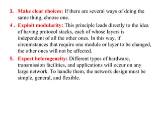 3. Make clear choices: If there are several ways of doing the
same thing, choose one.
4 . Exploit modularity: This principle leads directly to the idea
of having protocol stacks, each of whose layers is
independent of all the other ones. In this way, if
circumstances that require one module or layer to be changed,
the other ones will not be affected.
5. Expect heterogeneity: Different types of hardware,
transmission facilities, and applications will occur on any
large network. To handle them, the network design must be
simple, general, and flexible.
 