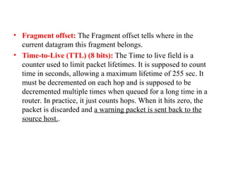 • Fragment offset: The Fragment offset tells where in the
current datagram this fragment belongs.
• Time-to-Live (TTL) (8 bits): The Time to live field is a
counter used to limit packet lifetimes. It is supposed to count
time in seconds, allowing a maximum lifetime of 255 sec. It
must be decremented on each hop and is supposed to be
decremented multiple times when queued for a long time in a
router. In practice, it just counts hops. When it hits zero, the
packet is discarded and a warning packet is sent back to the
source host..
 