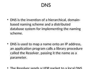 DNS
• DNS is the invention of a hierarchical, domain-
based naming scheme and a distributed
database system for implementing the naming
scheme.
• DNS is used to map a name onto an IP address,
an application program calls a library procedure
called the Resolver, passing it the name as a
parameter.
 
