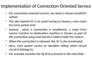 Implementation of Connection-Oriented Service
• For connection-oriented service, we need a virtual-circuit(VC)
subnet
• The idea behind VC is to avoid having to choose a new route
for every packet sent.
• Instead , when a connection is established, a route from
source machine to destination machine is chosen as part of
the connection setup and stored in tables inside the routers.
• When the connection is released, the VC is also terminated.
• Here, each packet carries an identifier telling which virtual
circuit it belongs to.
• For example consider the fig that is present in the next slide.
 