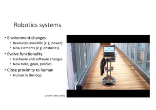 Robotics	systems
• Environment	changes
• Resources	available	(e.g.	power)
• New	elements	(e.g.	obstacles)
• Evolve	functionality
• Hardware	and	software	changes
• New	tasks,	goals,	policies
• Close	proximity	to	human	
• Human	in	the	loop
6
[Credit	to	CMU	CoBot]
 
