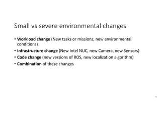 Small	vs	severe	environmental	changes
• Workload	change	(New	tasks	or	missions,	new	environmental	
conditions)
• Infrastructure	change	(New	Intel	NUC,	new	Camera,	new	Sensors)
• Code	change	(new	versions	of	ROS,	new	localization	algorithm)
• Combination of	these	changes
70
 