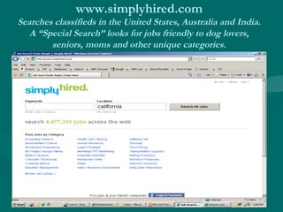 www.simplyhired.com 
Searches classifieds in the United States, Australia and India. 
A “Special Search” looks for jobs friendly to dog lovers, 
seniors, moms and other unique categories. 
 