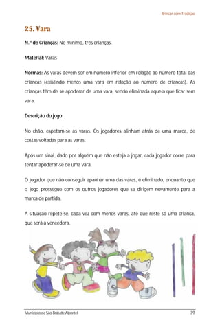 Brincar com Tradição

25. Vara
N.º de Crianças: No mínimo, três crianças.
Material: Varas
Normas: As varas devem ser em número inferior em relação ao número total das
crianças (existindo menos uma vara em relação ao número de crianças). As
crianças têm de se apoderar de uma vara, sendo eliminada aquela que ficar sem
vara.
Descrição do jogo:
No chão, espetam-se as varas. Os jogadores alinham atrás de uma marca, de
costas voltadas para as varas.
Após um sinal, dado por alguém que não esteja a jogar, cada jogador corre para
tentar apoderar-se de uma vara.
O jogador que não conseguir apanhar uma das varas, é eliminado, enquanto que
o jogo prossegue com os outros jogadores que se dirigem novamente para a
marca de partida.
A situação repete-se, cada vez com menos varas, até que reste só uma criança,
que será a vencedora.

Município de São Brás de Alportel

39

 