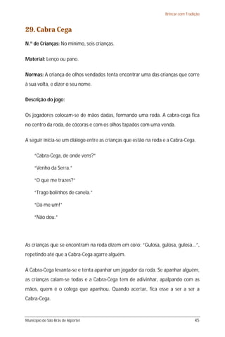 Brincar com Tradição

29. Cabra Cega
N.º de Crianças: No mínimo, seis crianças.
Material: Lenço ou pano.
Normas: A criança de olhos vendados tenta encontrar uma das crianças que corre
à sua volta, e dizer o seu nome.
Descrição do jogo:
Os jogadores colocam-se de mãos dadas, formando uma roda. A cabra-cega fica
no centro da roda, de cócoras e com os olhos tapados com uma venda.
A seguir inicia-se um diálogo entre as crianças que estão na roda e a Cabra-Cega.
“Cabra-Cega, de onde vens?”
“Venho da Serra.”
“O que me trazes?”
“Trago bolinhos de canela.”
“Dá-me um!”
“Não dou.”

As crianças que se encontram na roda dizem em coro: “Gulosa, gulosa, gulosa...”,
repetindo até que a Cabra-Cega agarre alguém.
A Cabra-Cega levanta-se e tenta apanhar um jogador da roda. Se apanhar alguém,
as crianças calam-se todas e a Cabra-Cega tem de adivinhar, apalpando com as
mãos, quem é o colega que apanhou. Quando acertar, fica esse a ser a ser a
Cabra-Cega.

Município de São Brás de Alportel

45

 