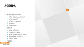 AGENDA
o Build automation
● What is build automation?
● What is used?
● Why is it important?
● Why test?
● How to test?
o Tekton
● What is Tekton?
● How does it work?
● What problem does it solve?
● Why should you use it?
● Tekton Setup
o Recap
 