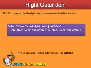 Right Outer JoinThe SQL command for the right outer join resembles the left outer joinSelect * from Table1 right outer join Table2      on Table1.JoiningFieldName1 = Table2.JoiningFieldName2;Now let us consider the final outer join type: Full outer join