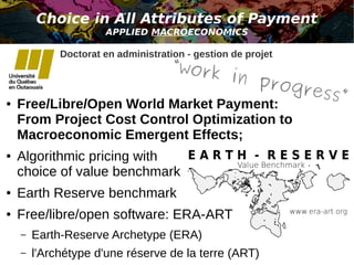 Choice in All Attributes of Payment 
APPLIED MACROECONOMICS 
Doctorat en administration - gestion de projet 
“work in progress” 
● Free/Libre/Open World Market Payment: 
From Project Cost Control Optimization to 
Macroeconomic Emergent Effects; 
● Algorithmic pricing with 
choice of value benchmark 
● Earth Reserve benchmark 
● Free/libre/open software: ERA-ART 
– Earth-Reserve Archetype (ERA) 
– l'Archétype d'une réserve de la terre (ART) 
 