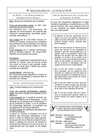 7
• la publicité ne doit pas argumenter sur la
vitesse, non plus qu'à exploiter l'attrait que
celle-ci pourrait représenter, tant dans l'ex-
pression visuelle, sonore, qu'écrite dans
leurs messages ;
• elle ne doit pas évoquer la réserve de puis-
sance des moteurs ou les possibilités de
freinage à des fins d'encouragement à la
vitesse, mais à les présenter comme des
éléments de sécurité dont les effets sont
variables en fonction de la qualité et de
l'état des routes, des conditions atmosphé-
riques et des réflexes du conducteur, cela
afin de contribuer à développer chez les
usagers le sens de leur responsabilité ;
• elle ne doit pas donner à penser, dans
leurs messages, que les qualités de leurs
véhicules en matière de sécurité active et
passive permettent de transgresser les rè-
gles élémentaires de prudence qui s'impo-
sent à tout conducteur ;
• elle ne doit pas mettre en scène, dans des
conditions normales d'usage, des véhicules
en contravention avec les règles du Code
de la route ou les impératifs de sécurité ;
• elle ne doit pas susciter chez les conduc-
teurs un comportement agressif, violent ou
portant atteinte aux autres usagers de la
route.
« Le Journal de Laurence » Libre de tous droits – ALF
BVP : Bureau de Vérification de la Publicité
C’est une Association privée, loi 1901, indé-
pendante des pouvoirs publics.
Les adhérents sont : les annonceurs, les
agences de communication, les supports des
membres correspondants (syndicats profes-
sionnels, associations…)
Son budget est de 1.68 million d'euros (11
millions de Francs), provenant des cotisations
des adhérents et de la facturation de certains
services. Le droit d’entrée s’élève à 310,96
euros.
Il est composé de 21 salariés permanents,
dont un directeur général : M. Joseph BES-
NAINOU et une dizaine de juristes.
Sa mission :
Le BVP est l’organisme d’autodiscipline de la
publicité en France. Son but est de mener
une action en faveur d’une publicité loyale,
véridique et saine dans l’intérêt des profes-
sionnels de la publicité.
Le site Internet : www.bvp.org
On y trouve les textes législatifs en vigueur et
les règles de déontologie à respecter dans la
publicité (voir extraits).
DOSSIER SPÉCIAL : LA PUBLICITÉ
CSA : Conseil Supérieur de L’Audiovisuel
C’est une autorité administrative indépen-
dante, qui est en charge de la régulation de la
télévision.
Il est composé de 9 membres nommés par
décret du Président de la République : 3 sont
désignés par le président de la République, 3
par le président du Sénat, 3 par le président
de l’Assemblée Nationale. Le président est
actuellement M. Dominique BAUDIS.
Le CSA nomme les présidents des télévisions
et radios publiques.
Il exerce un contrôle à posteriori lors de la
diffusion des messages publicitaires à l’an-
tenne. Il veille au respect des règles généra-
les issues des lois et décrets encadrant la pu-
blicité. Il dispose d’un pouvoir de sanction à
l’encontre des diffuseurs au cas où ceux-ci ne
respecteraient pas ces règles et ces obliga-
tions.
LE CSA : UN POUVOIR DE SANCTION
BVP :site web : www.bvp.org
adresse : 11 rue Saint-Florentin
75008 PARIS
CSA :site web : www.csa.fr
adresse : Tour Mirabeau
39-43 quai André-Citroën
75739 Paris cedex 15
LE B.V.P. : « LES PUBLICITAIRES SE
CONTRÔLENT EUX-MÊMES »
CODE DE DÉONTOLOGIE DE LA PUBLICITÉ
AUTOMOBILE DU B.V.P.
En plus des dispositions législatives et régle-
mentaires applicables, la publicité pour un véhi-
cule de tourisme doit, sous quelque forme que
ce soit, respecter les règles déontologiques,
dont voici des extraits :
N’ HESITEZ PAS A LEUR ECRIRE
SI UNE PUBLICITE VOUS SEMBLE
NE PAS RESPECTER CE CODE
 