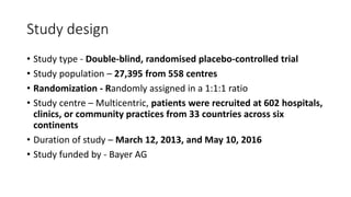 Study design
• Study type - Double-blind, randomised placebo-controlled trial
• Study population – 27,395 from 558 centres
• Randomization - Randomly assigned in a 1:1:1 ratio
• Study centre – Multicentric, patients were recruited at 602 hospitals,
clinics, or community practices from 33 countries across six
continents
• Duration of study – March 12, 2013, and May 10, 2016
• Study funded by - Bayer AG
 