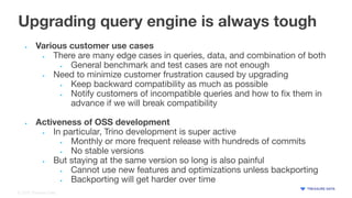© 2022 Treasure Data
Upgrading query engine is always tough
• Various customer use cases
• There are many edge cases in queries, data, and combination of both
• General benchmark and test cases are not enough
• Need to minimize customer frustration caused by upgrading
• Keep backward compatibility as much as possible
• Notify customers of incompatible queries and how to ﬁx them in
advance if we will break compatibility
• Activeness of OSS development
• In particular, Trino development is super active
• Monthly or more frequent release with hundreds of commits
• No stable versions
• But staying at the same version so long is also painful
• Cannot use new features and optimizations unless backporting
• Backporting will get harder over time
 