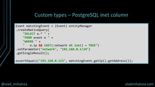 @vlad_mihalcea vladmihalcea.com
Custom types – PostgreSQL inet column
Event matchingEvent = (Event) entityManager
.createNativeQuery(
"SELECT e.* " +
"FROM event e " +
"WHERE " +
" e.ip && CAST(:network AS inet) = TRUE")
.setParameter("network", "192.168.0.1/24")
.getSingleResult();
assertEquals("192.168.0.123", matchingEvent.getIp().getAddress());
 