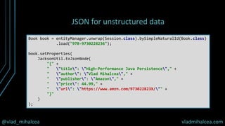 @vlad_mihalcea vladmihalcea.com
JSON for unstructured data
Book book = entityManager.unwrap(Session.class).bySimpleNaturalId(Book.class)
.load("978-9730228236");
book.setProperties(
JacksonUtil.toJsonNode(
"{" +
" "title": "High-Performance Java Persistence"," +
" "author": "Vlad Mihalcea"," +
" "publisher": "Amazon"," +
" "price": 44.99," +
" "url": "https://www.amzn.com/973022823X/"" +
"}"
)
);
 