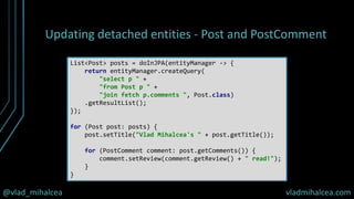@vlad_mihalcea vladmihalcea.com
Updating detached entities - Post and PostComment
List<Post> posts = doInJPA(entityManager -> {
return entityManager.createQuery(
"select p " +
"from Post p " +
"join fetch p.comments ", Post.class)
.getResultList();
});
for (Post post: posts) {
post.setTitle("Vlad Mihalcea's " + post.getTitle());
for (PostComment comment: post.getComments()) {
comment.setReview(comment.getReview() + " read!");
}
}
 
