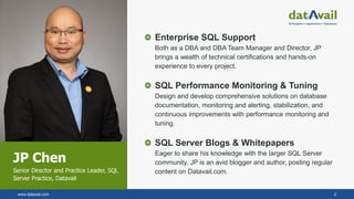 www.datavail.com 2
JP Chen
Senior Director and Practice Leader, SQL
Server Practice, Datavail
Enterprise SQL Support
Both as a DBA and DBA Team Manager and Director, JP
brings a wealth of technical certifications and hands-on
experience to every project.
SQL Performance Monitoring & Tuning
Design and develop comprehensive solutions on database
documentation, monitoring and alerting, stabilization, and
continuous improvements with performance monitoring and
tuning.
SQL Server Blogs & Whitepapers
Eager to share his knowledge with the larger SQL Server
community, JP is an avid blogger and author, posting regular
content on Datavail.com.
 