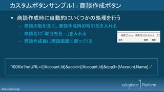 #forcedotcomjp
カスタムボタンサンプル1 : 商談作成ボタン
§  商談作成時に自動的にいくつかの処理を行う
–  商談の取引先に、商談作成時の取引先を入れる
–  商談名に「取引先名 – 」を入れる
–  商談作成後に商談画面に戻ってくる
“/006/e?retURL=/{!Account.Id}&accid={!Account.Id}&opp3={!Account.Name} -”
 