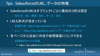 #forcedotcomjp
Tips : SalesoforceのURL、データの特徴
§  SalesforceのURLはオブジェクトごとに最初の３桁は固定
–  取引先 : 001 , 商談 : 006 , ケース : 500 …
§  URLも形式が決まっている	
–  新規作成 : https://ap.salesforce.com/＜データ毎の３桁＞/e?
–  ビュー : https://ap.salesforce.com/＜データ毎の３桁＞/o?
§  各ページから自由に作成や参照画面にリンクできる	
–  初期値のセットも可能
•  https://ap.salesforce.com/006/e?&opp3={!Account_Name}
 