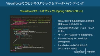 Visualforceでのビジネスロジック & データバインディング
§  SObjectに対する基本的なCRUD 処理を
直接Javascriptから行える
§  ViewStateを利用しない (パフォーマンス
が良い)
§  サーバサイドApexコードを削減できる
§  Front-end heavy (i.e. JavaScript)
development
§  ForceTk/RemoteTkの代替となる
(VFコンテキスト内の)
Visualforceリモートオブジェクト (Spring ’14のパイロット)
 