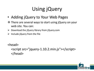 Using jQuery
• Adding jQuery to Your Web Pages
 There are several ways to start using jQuery on your
web site. You can:
 Download the jQuery library from jQuery.com
 Include jQuery from the file
<head>
<script src="jquery-1.10.2.min.js"></script>
</head>
 