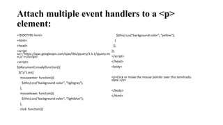 Attach multiple event handlers to a <p>
element:
<!DOCTYPE html>
<html>
<head>
<script
src="https://ajax.googleapis.com/ajax/libs/jquery/3.5.1/jquery.mi
n.js"></script>
<script>
$(document).ready(function(){
$("p").on({
mouseenter: function(){
$(this).css("background-color", "lightgray");
},
mouseleave: function(){
$(this).css("background-color", "lightblue");
},
click: function(){
$(this).css("background-color", "yellow");
}
});
});
</script>
</head>
<body>
<p>Click or move the mouse pointer over this tamilnadu
state.</p>
</body>
</html>
 