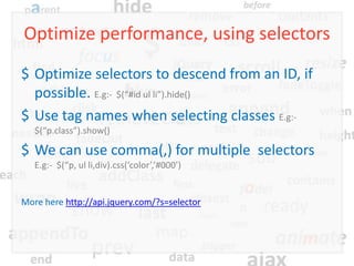 Optimize performance, using selectors
$ Optimize selectors to descend from an ID, if
  possible. E.g:- $(“#id ul li”).hide()
$ Use tag names when selecting classes E.g:-
   $(“p.class”).show()

$ We can use comma(,) for multiple selectors
   E.g:- $(“p, ul li,div).css(‘color’,’#000’)


More here http://api.jquery.com/?s=selector
 