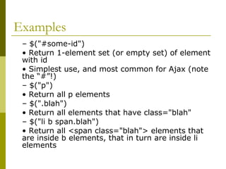 Examples
– $("#some-id")
• Return 1-element set (or empty set) of element
with id
• Simplest use, and most common for Ajax (note
the “#”!)
– $("p")
• Return all p elements
– $(".blah")
• Return all elements that have class="blah"
– $("li b span.blah")
• Return all <span class="blah"> elements that
are inside b elements, that in turn are inside li
elements
 