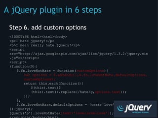 Step 6. add custom options <!DOCTYPE html><html><body> <p>I hate jQuery!</p> <p>I mean really hate jQuery!</p> <script src=&quot;http://ajax.googleapis.com/ajax/libs/jquery/1.3.2/jquery.min.js&quot;></script> <script> (function($){  $.fn.loveNotHate = function( customOptions ){  var options = $.extend({},$.fn.loveNotHate.defaultOptions, customOptions);  return this.each(function(){ $(this).text($(this).text().replace(/hate/g, options.text ));  });  };  $.fn.loveNotHate.defaultOptions = {text:'love'}; })(jQuery); jQuery('p').loveNotHate( {text:'love-love-love'} ); </script></body></html> A jQuery plugin in 6 steps 