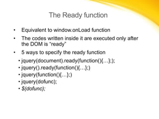 The Ready function
•

Equivalent to window.onLoad function

•

The codes written inside it are executed only after
the DOM is “ready”

•

5 ways to specify the ready function

• jquery(document).ready(function(){…};);
• jquery().ready(function(){…};)
• jquery(function(){…};)
• jquery(dofunc);
• $(dofunc);

 