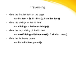 Traversing
• Gets the first list item on the page
var listItem = $( 'li' ).first(); // similar .last()
• Gets the siblings of the list item
var siblings = listItem.siblings();

• Gets the next sibling of the list item
var nextSibling = listItem.next(); // similar .prev()
• Gets the list item's parent
var list = listItem.parent();

 