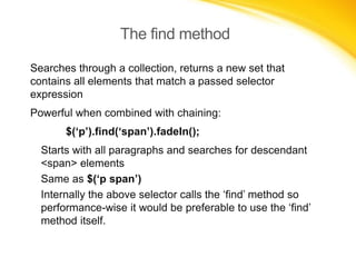 The find method
Searches through a collection, returns a new set that
contains all elements that match a passed selector
expression
Powerful when combined with chaining:
$(‘p’).find(‘span’).fadeIn();
Starts with all paragraphs and searches for descendant
<span> elements
Same as $(‘p span’)
Internally the above selector calls the ‘find’ method so
performance-wise it would be preferable to use the ‘find’
method itself.

 