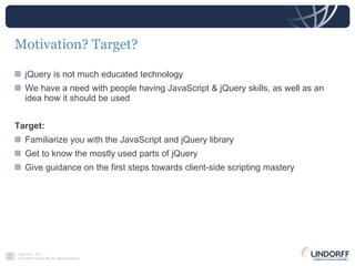 Motivation? Target? jQuery is not much educated technology We have a need with people having JavaScript & jQuery skills, as well as an idea how it should be used Target: Familiarize you with the JavaScript and jQuery library Get to know the mostly used parts of jQuery Give guidance on the first steps towards client-side scripting mastery 