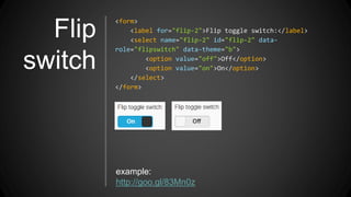 Flip
switch
<form>
<label for="flip-2">Flip toggle switch:</label>
<select name="flip-2" id="flip-2" data-
role="flipswitch" data-theme="b">
<option value="off">Off</option>
<option value="on">On</option>
</select>
</form>
example:
http://goo.gl/83Mn0z
 