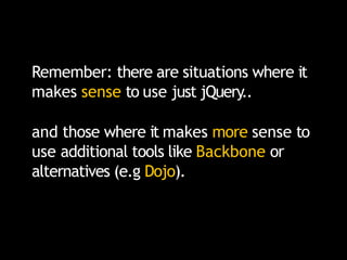 Remember: there are situations where it
makes sense to use just jQuery..
and those where it makes more sense to
use additional tools like Backbone or
alternatives (e.g Dojo).
 