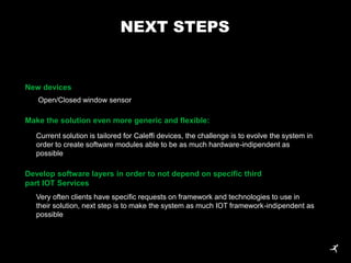 Make the solution even more generic and flexible:
Current solution is tailored for Caleffi devices, the challenge is to evolve the system in
order to create software modules able to be as much hardware-indipendent as
possible
Develop software layers in order to not depend on specific third
part IOT Services
Very often clients have specific requests on framework and technologies to use in
their solution, next step is to make the system as much IOT framework-indipendent as
possible
New devices
Open/Closed window sensor
NEXT STEPS
 
