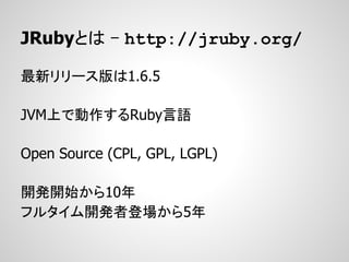 JRubyとは - http://jruby.org/

最新リリース版は1.6.5

JVM上で動作するRuby言語

Open Source (CPL, GPL, LGPL)

開発開始から10年
フルタイム開発者登場から5年
 