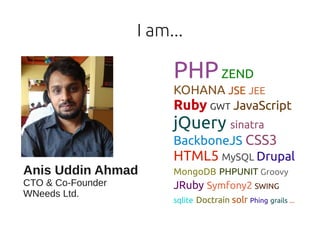 I am...

                        PHP ZEND
                        KOHANA JSE JEE
                        Ruby GWT JavaScript
                        jQuery sinatra
                        BackboneJS CSS3
                        HTML5 MySQL Drupal
Anis Uddin Ahmad        MongoDB PHPUNIT Groovy
CTO & Co-Founder        JRuby Symfony2 SWING
WNeeds Ltd.
                        sqlite Doctrain solr Phing grails ...
 