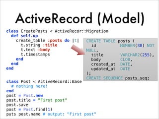ActiveRecord (Model)
class CreatePosts < ActiveRecor::Migration
  def self.up
    create_table :posts do |t|   CREATE TABLE posts (
      t.string :title               id         NUMBER(38) NOT
      t.text :body               NULL,
      t.timestamps                  title      VARCHAR2(255),
    end                             body       CLOB,
  end                               created_at DATE,
end                                 updated_at DATE
                                 );
                                 CREATE SEQUENCE posts_seq;
class Post < ActiveRecord::Base
  # nothing here!
end
post = Post.new
post.title = "First post"
post.save
post = Post.find(1)
puts post.name # output: "First post"
 