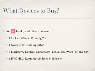 What Devices to Buy?


✤   For B level (in addition to A level):

    ✤   1 1st Gen iPhone: Running 2.x

    ✤   1 Nokia N96: Running 3.0v2

    ✤   3 Blackberry Devices: Curve 8900 (4.6), 2x Tour 9630 (4.7 and 5.0)

    ✤   1 HTC HD2: Running Windows Mobile 6.5
 