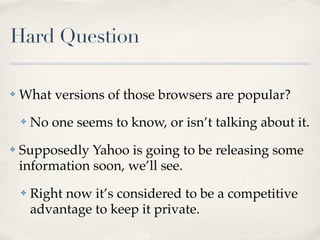 Hard Question
✤ What versions of those browsers are popular?
✤ No one seems to know, or isn’t talking about it.
✤ Supposedly Yahoo is going to be releasing some
information soon, we’ll see.
✤ Right now it’s considered to be a competitive
advantage to keep it private.
 