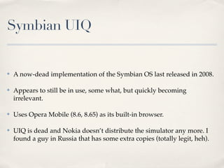 Symbian UIQ
✤ A now-dead implementation of the Symbian OS last released in 2008.
✤ Appears to still be in use, some what, but quickly becoming
irrelevant.
✤ Uses Opera Mobile (8.6, 8.65) as its built-in browser.
✤ UIQ is dead and Nokia doesn’t distribute the simulator any more. I
found a guy in Russia that has some extra copies (totally legit, heh).
 
