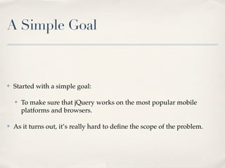 A Simple Goal
✤ Started with a simple goal:
✤ To make sure that jQuery works on the most popular mobile
platforms and browsers.
✤ As it turns out, it’s really hard to deﬁne the scope of the problem.
 
