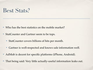 Best Stats?
✤ Who has the best statistics on the mobile market?
✤ StatCounter and Gartner seem to be tops.
✤ StatCounter covers billions of hits per month.
✤ Gartner is well-respected and knows sale information well.
✤ AdMob is decent for speciﬁc platforms (iPhone, Android).
✤ That being said: Very little actually-useful information leaks out.
 