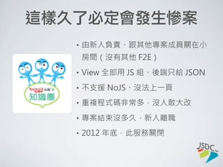 久了必會發生慘案
• 由新人負責、跟其他專案成員關在小房間
（沒有其他 F2E）
• View 全部用 JS 組、後端只給 JSON
• 不支援 NoJS、沒法上一頁
• 重複程式碼非常多，沒人敢大改
• 專案結束沒多久，新人離職
• 2012 年底，此服務關閉
 