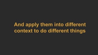 And apply them into different
context to do different things
 