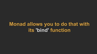 Monad allows you to do that with
its 'bind' function
 