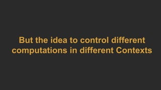 But the idea to control different
computations in different Contexts
 