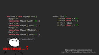 var action = (new Maybe()).Just(3)
.then((v) => {
return (new Maybe()).Just(v+99); })
.then((v) => {
return (new Maybe()).Just(v-12); })
.then((v) => {
return (new Maybe()).Nothing(); })
.then((v) => {
return (new Maybe()).Just(v+12); })
// Execute it with `action.done()`.
action = (Just 3)
>>= v -> return (v + 99)
>>= v -> return (v - 12)
>>= v -> Nothing
>>= v -> return (v + 12)
https://github.com/snowmantw/
warmfuzzything.js/blob/master/maybe.js
...?
 