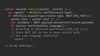 return records.reduce((poster, record) => {
var typeStr = NfcUtils.toUTF8(record.type);
if (NfcUtils.equalArrays(record.type, NDEF.RTD_TEXT)) {
poster.text = poster.text || {};
var textData = NDEF.payload.decodeText(record.payload);
if (poster.text[textData.language]) {
// According to NFCForum-SmartPoster_RTD_1.0 3.3.2,
// there MUST NOT be two or more records with
// the same language identifier.
return null;
// to be continue...
 