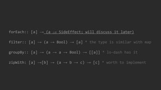 forEach:: [a] → (a → SideEffect; will discuss it later)
filter:: [a] → (a → Bool) → [a] * the type is similar with map
groupBy:: [a] → (a → a → Bool) → [[a]] * lo-dash has it
zipWith: [a] →[b] → (a → b → c) → [c] * worth to implement
 