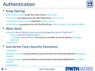  Acegi (Spring)
<filter> <filter-name> Acegi Filter Chain Proxy</filter-name>
<filter-class> org.acegisecurity.util.FilterToBeanProxy </filter-class>
<init-param> <param-name>targetClass</param-name>
<param-value> org.acegisecurity.util.FilterChainProxy </param-value> </init-param></filter>
 JBoss Seam
<exception class="org.jboss.seam.security.NotLoggedInException" log="false">
<redirect view-id="/register.xhtml">
<message severity="warn">You must be a member to use this feature</message>
</redirect>
</exception>
 Java Server Faces Security Extensions
<application>
<property-resolver>com.groundside.jsf.securityresolver.SecurityPropertyResolver</property-
resolver>
<variable-resolver>com.groundside.jsf.securityresolver.SecurityVariableResolver </variable-
resolver>
</application>
Web Technologies25
Authentication
 